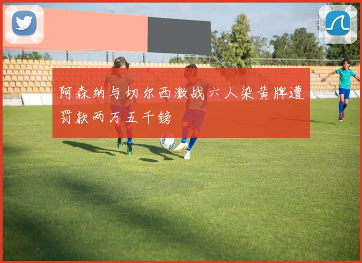 阿森纳与切尔西激战六人染黄牌遭罚款两万五千镑