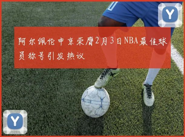 阿尔佩伦申京荣膺2月3日NBA最佳球员称号引发热议