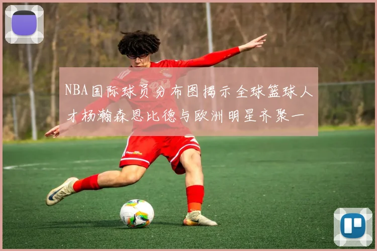 NBA国际球员分布图揭示全球篮球人才杨瀚森恩比德与欧洲明星齐聚一堂