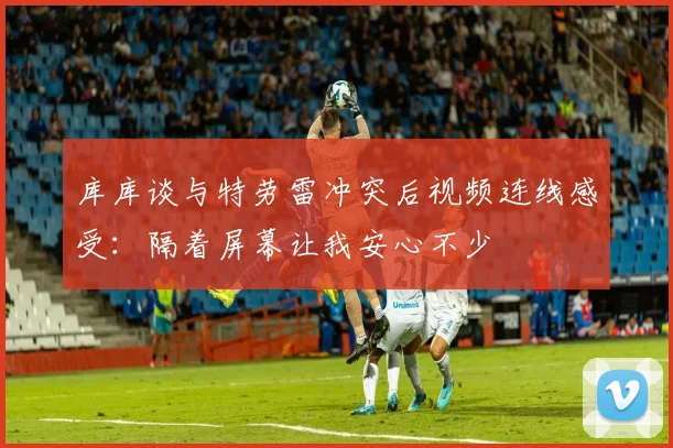 库库谈与特劳雷冲突后视频连线感受：隔着屏幕让我安心不少