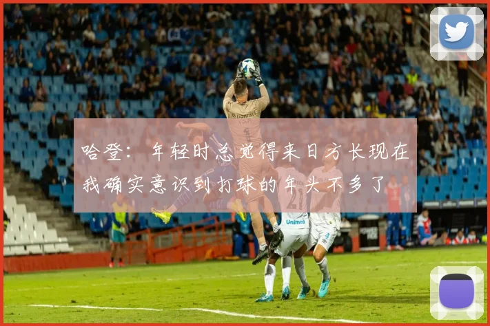 哈登：年轻时总觉得来日方长现在我确实意识到打球的年头不多了