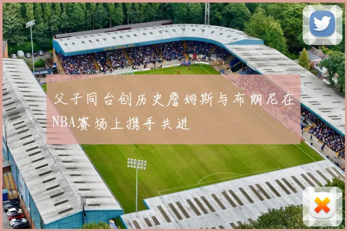 父子同台创历史詹姆斯与布朗尼在NBA赛场上携手共进