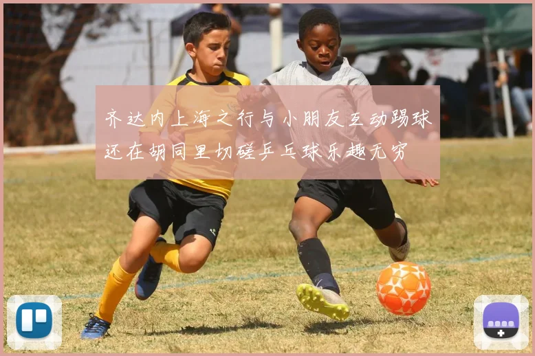 齐达内上海之行与小朋友互动踢球还在胡同里切磋乒乓球乐趣无穷