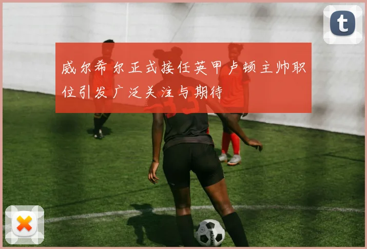 威尔希尔正式接任英甲卢顿主帅职位引发广泛关注与期待