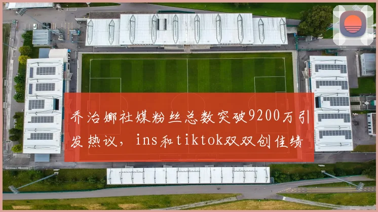 乔治娜社媒粉丝总数突破9200万引发热议，ins和tiktok双双创佳绩