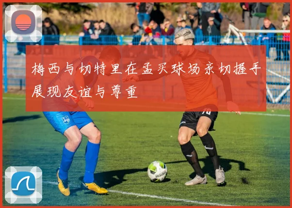梅西与切特里在孟买球场亲切握手展现友谊与尊重