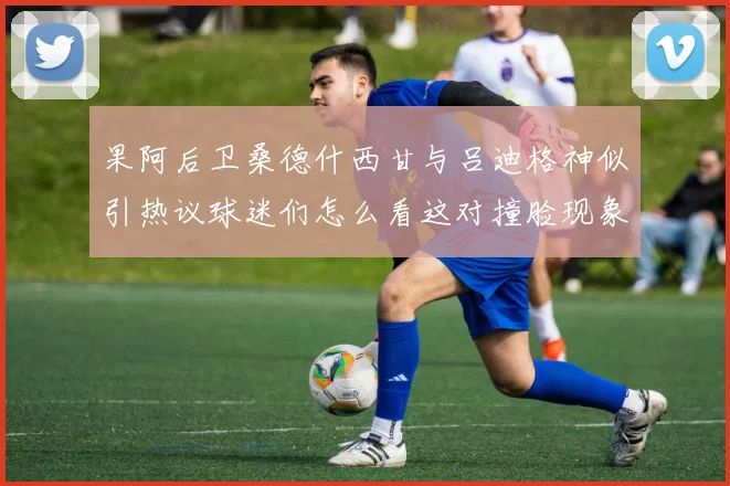 果阿后卫桑德什西甘与吕迪格神似引热议球迷们怎么看这对撞脸现象
