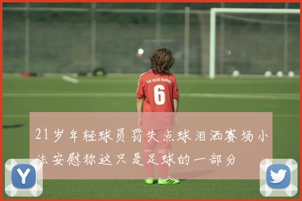 21岁年轻球员罚失点球泪洒赛场小法安慰称这只是足球的一部分