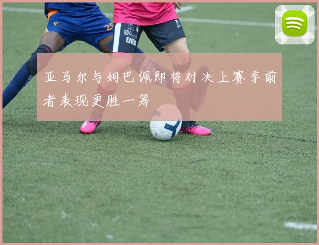 亚马尔与姆巴佩即将对决上赛季前者表现更胜一筹