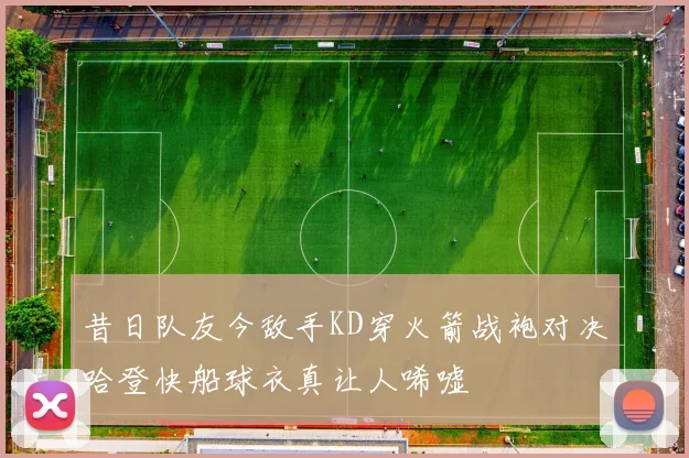 昔日队友今敌手KD穿火箭战袍对决哈登快船球衣真让人唏嘘