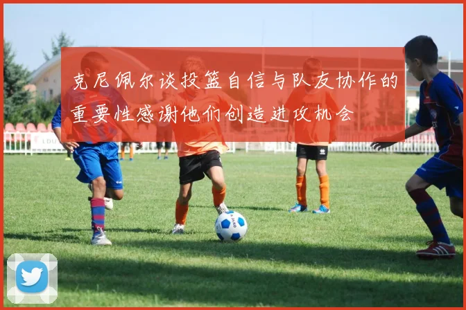 克尼佩尔谈投篮自信与队友协作的重要性感谢他们创造进攻机会
