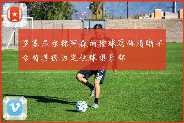 罗塞尼尔称阿森纳控球思路清晰不会将其视为定位球俱乐部