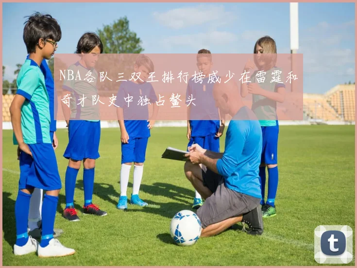 NBA各队三双王排行榜威少在雷霆和奇才队史中独占鳌头