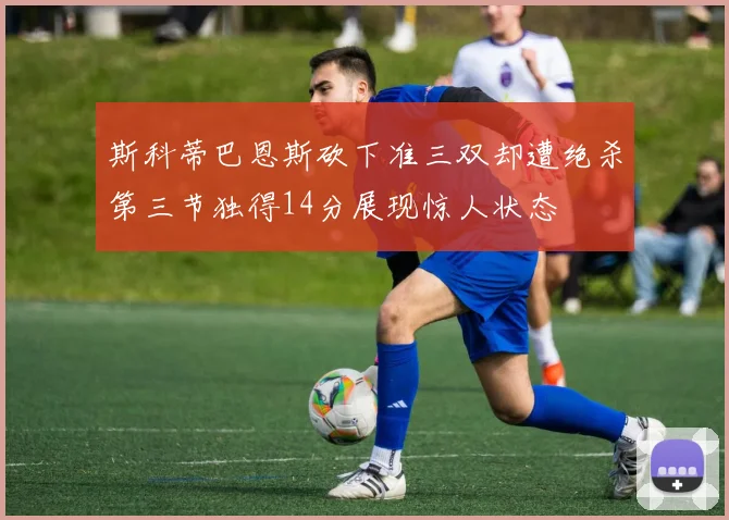 斯科蒂巴恩斯砍下准三双却遭绝杀第三节独得14分展现惊人状态
