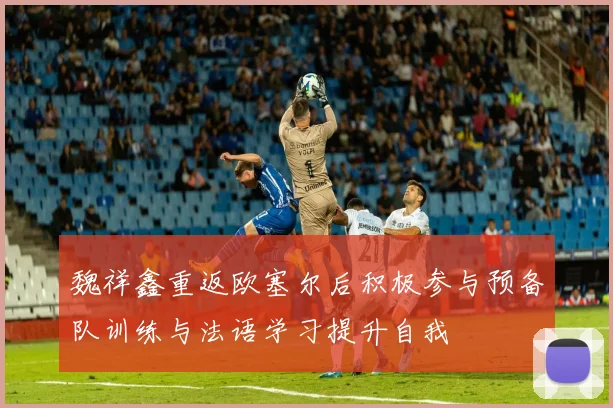 魏祥鑫重返欧塞尔后积极参与预备队训练与法语学习提升自我