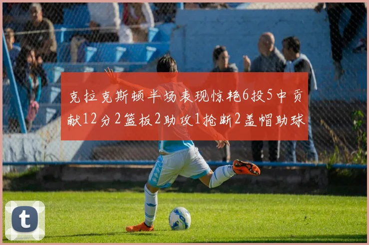 克拉克斯顿半场表现惊艳6投5中贡献12分2篮板2助攻1抢断2盖帽助球队领先