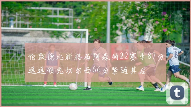 伦敦德比新格局阿森纳22赛季87分遥遥领先切尔西66分紧随其后