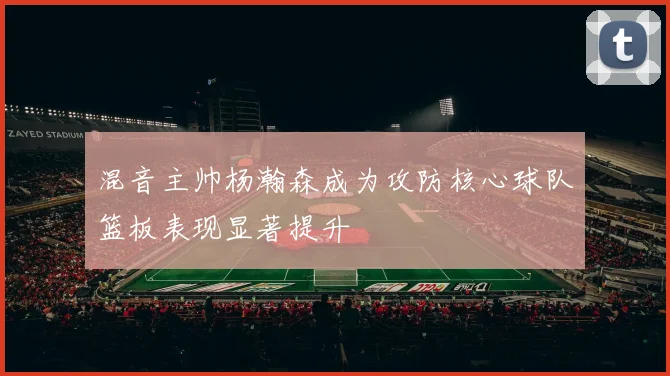 混音主帅杨瀚森成为攻防核心球队篮板表现显著提升