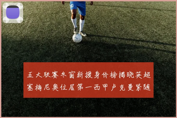 五大联赛冬窗新援身价榜揭晓英超塞梅尼奥位居第一西甲卢克曼紧随其后