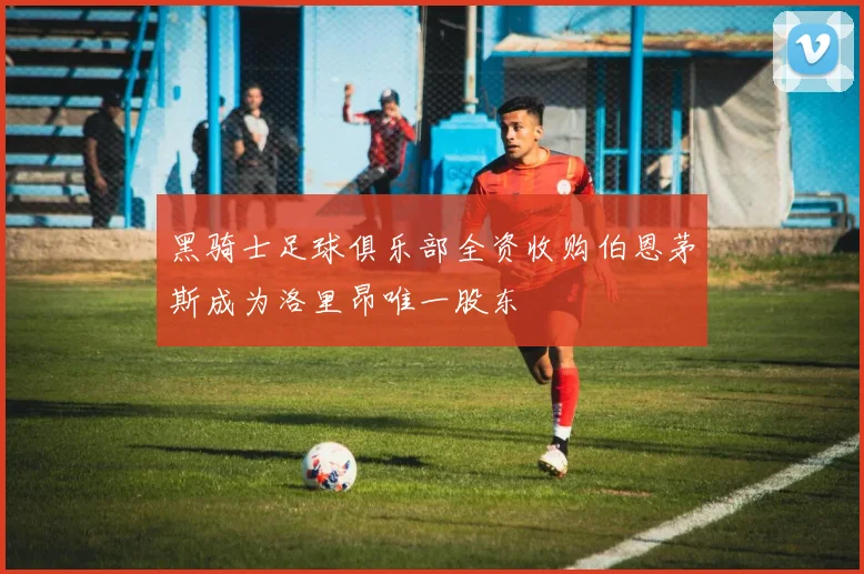 黑骑士足球俱乐部全资收购伯恩茅斯成为洛里昂唯一股东