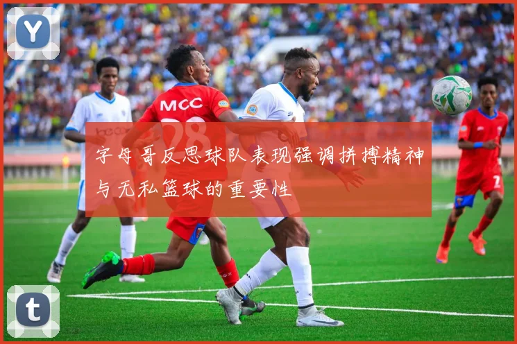 字母哥反思球队表现强调拼搏精神与无私篮球的重要性