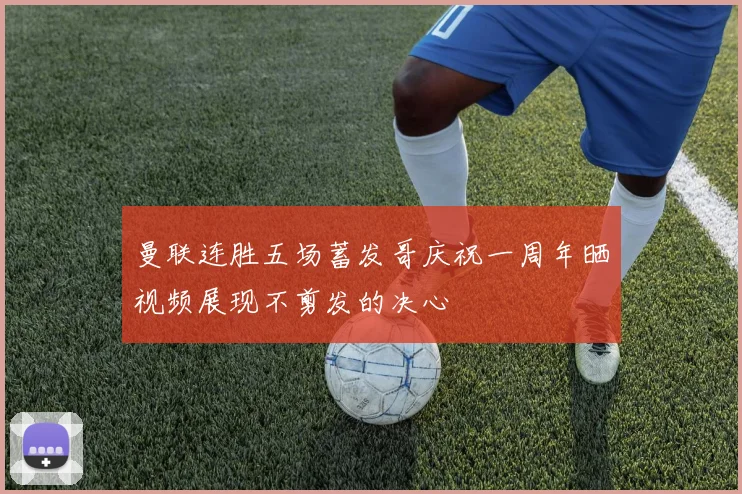 曼联连胜五场蓄发哥庆祝一周年晒视频展现不剪发的决心