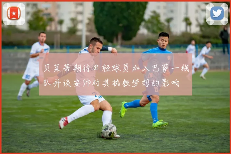 贝莱蒂期待年轻球员加入巴萨一线队并谈安帅对其执教梦想的影响