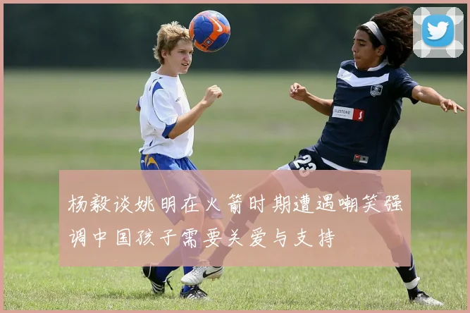 杨毅谈姚明在火箭时期遭遇嘲笑强调中国孩子需要关爱与支持