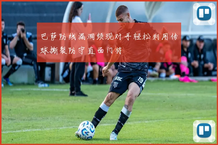 巴萨防线漏洞频现对手轻松利用传球撕裂防守直面门将
